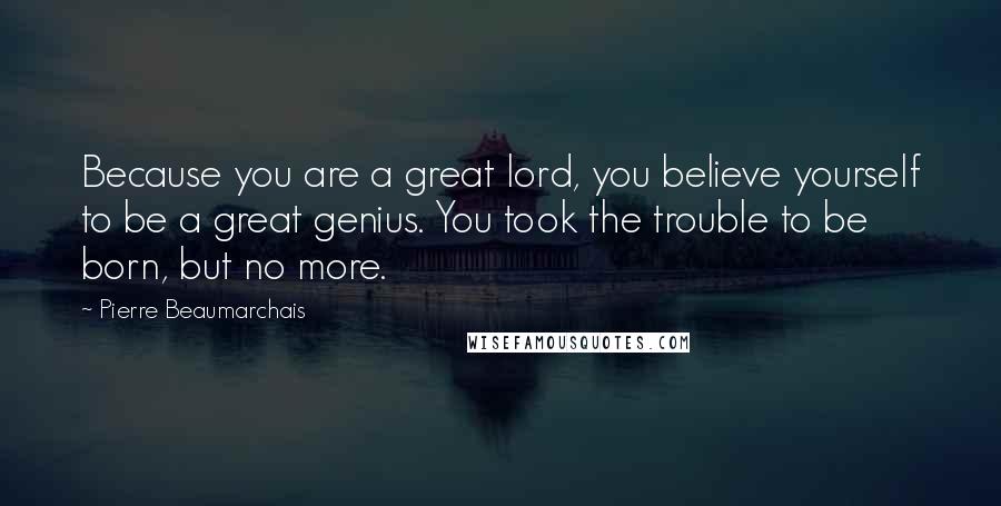 Pierre Beaumarchais Quotes: Because you are a great lord, you believe yourself to be a great genius. You took the trouble to be born, but no more.