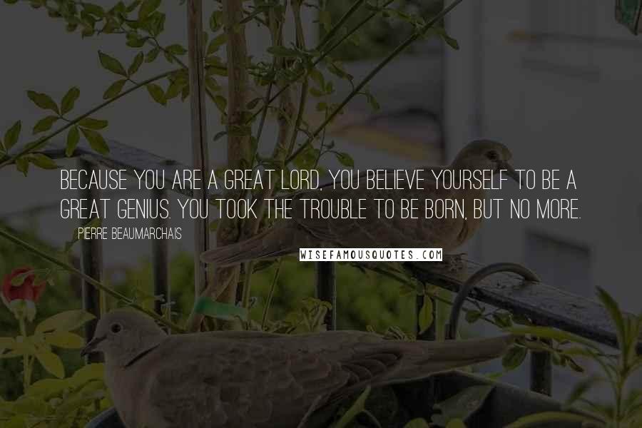 Pierre Beaumarchais Quotes: Because you are a great lord, you believe yourself to be a great genius. You took the trouble to be born, but no more.