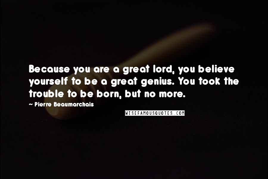 Pierre Beaumarchais Quotes: Because you are a great lord, you believe yourself to be a great genius. You took the trouble to be born, but no more.