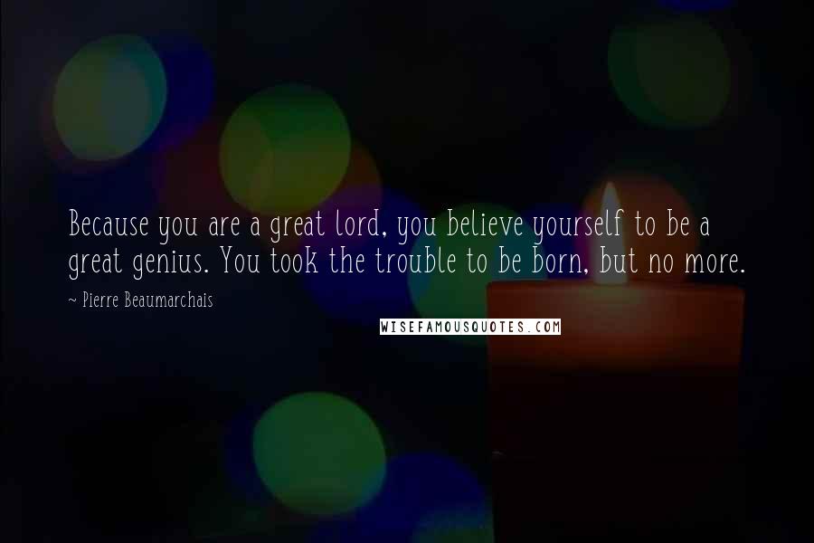 Pierre Beaumarchais Quotes: Because you are a great lord, you believe yourself to be a great genius. You took the trouble to be born, but no more.