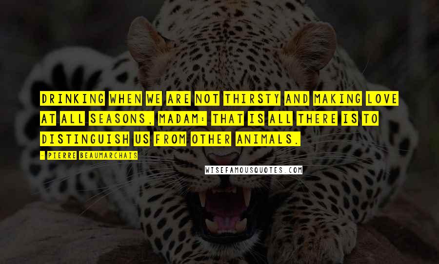 Pierre Beaumarchais Quotes: Drinking when we are not thirsty and making love at all seasons, madam: that is all there is to distinguish us from other animals.