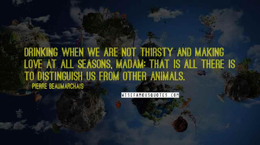 Pierre Beaumarchais Quotes: Drinking when we are not thirsty and making love at all seasons, madam: that is all there is to distinguish us from other animals.