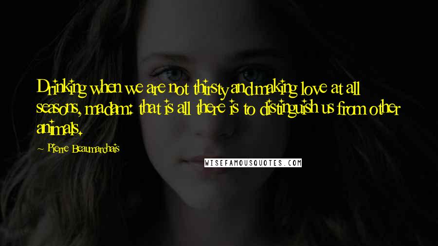 Pierre Beaumarchais Quotes: Drinking when we are not thirsty and making love at all seasons, madam: that is all there is to distinguish us from other animals.