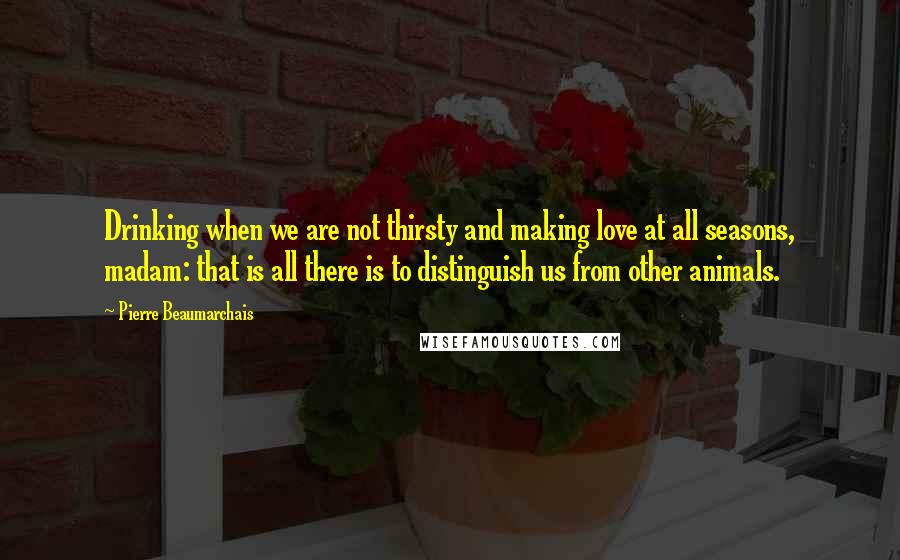 Pierre Beaumarchais Quotes: Drinking when we are not thirsty and making love at all seasons, madam: that is all there is to distinguish us from other animals.