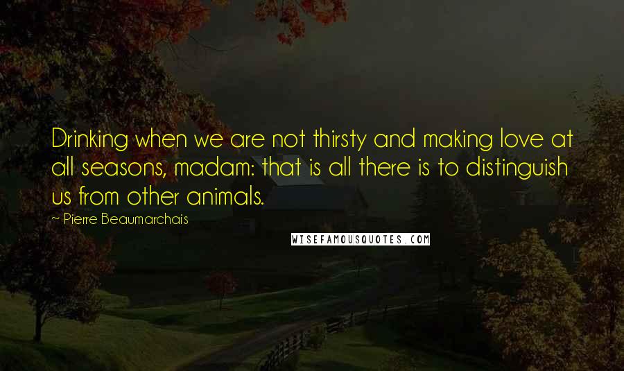 Pierre Beaumarchais Quotes: Drinking when we are not thirsty and making love at all seasons, madam: that is all there is to distinguish us from other animals.