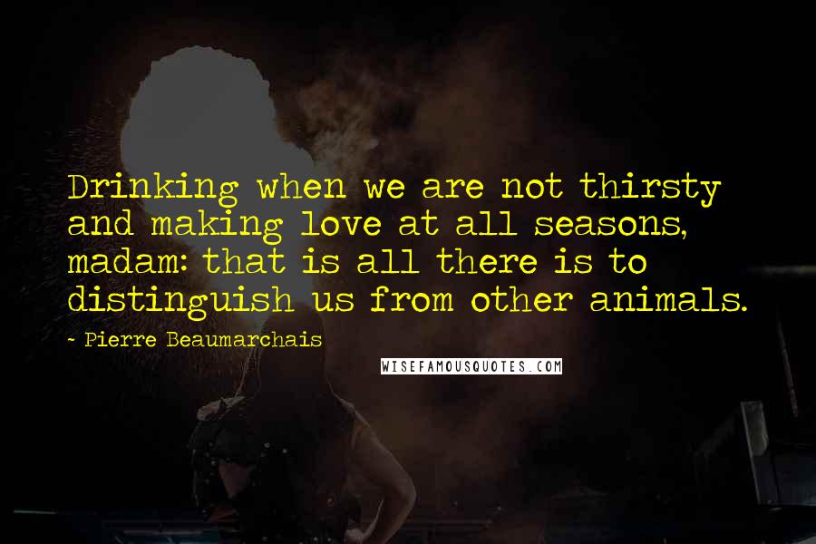 Pierre Beaumarchais Quotes: Drinking when we are not thirsty and making love at all seasons, madam: that is all there is to distinguish us from other animals.