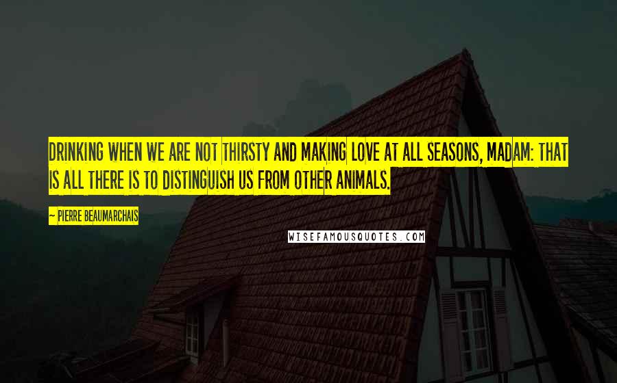 Pierre Beaumarchais Quotes: Drinking when we are not thirsty and making love at all seasons, madam: that is all there is to distinguish us from other animals.