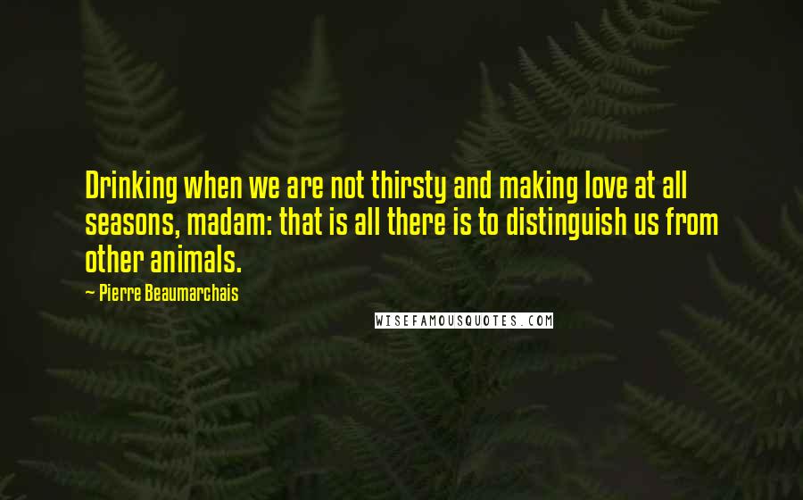 Pierre Beaumarchais Quotes: Drinking when we are not thirsty and making love at all seasons, madam: that is all there is to distinguish us from other animals.