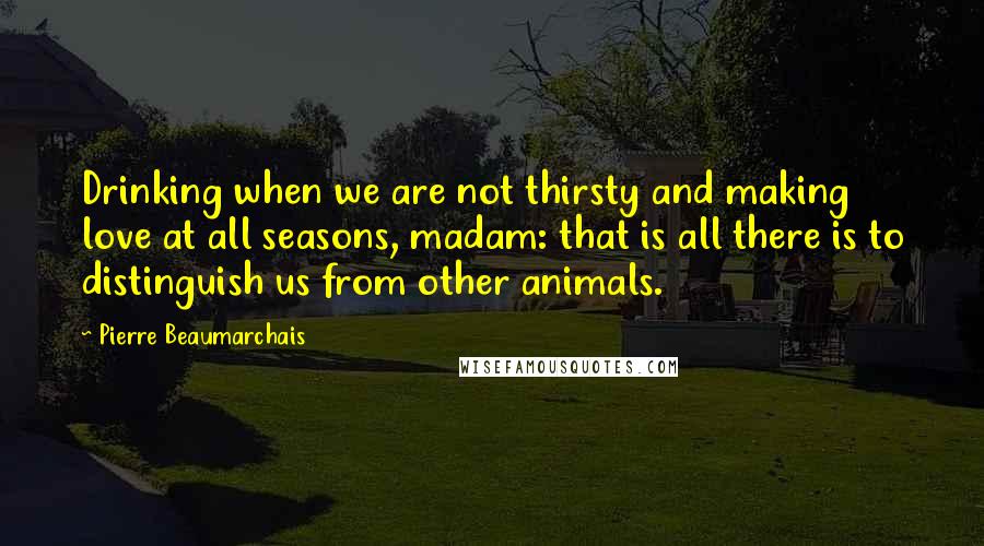 Pierre Beaumarchais Quotes: Drinking when we are not thirsty and making love at all seasons, madam: that is all there is to distinguish us from other animals.