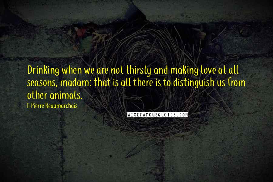 Pierre Beaumarchais Quotes: Drinking when we are not thirsty and making love at all seasons, madam: that is all there is to distinguish us from other animals.