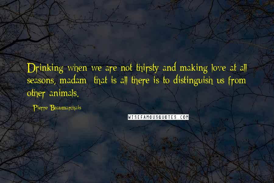 Pierre Beaumarchais Quotes: Drinking when we are not thirsty and making love at all seasons, madam: that is all there is to distinguish us from other animals.