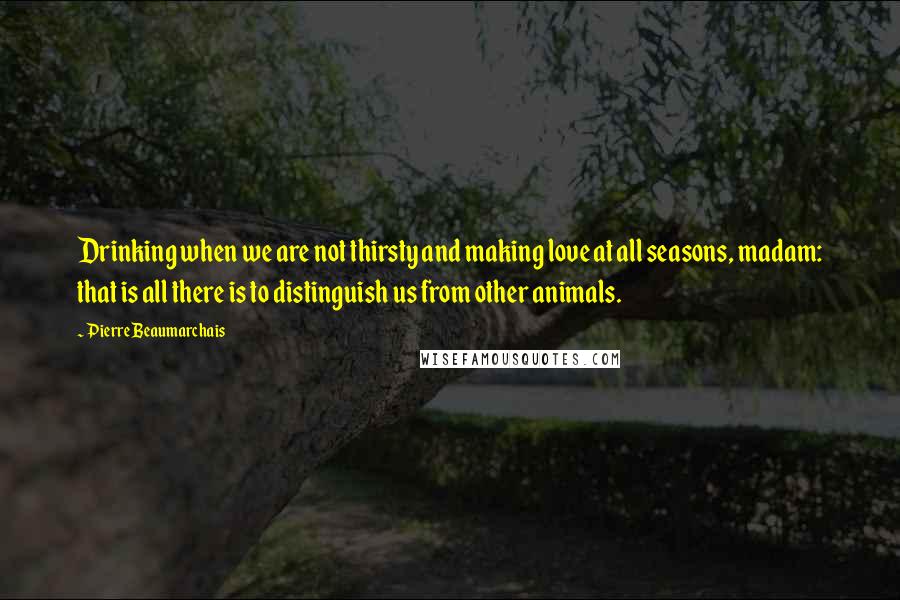 Pierre Beaumarchais Quotes: Drinking when we are not thirsty and making love at all seasons, madam: that is all there is to distinguish us from other animals.