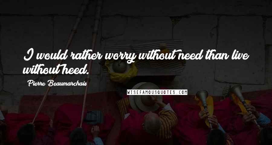 Pierre Beaumarchais Quotes: I would rather worry without need than live without heed.