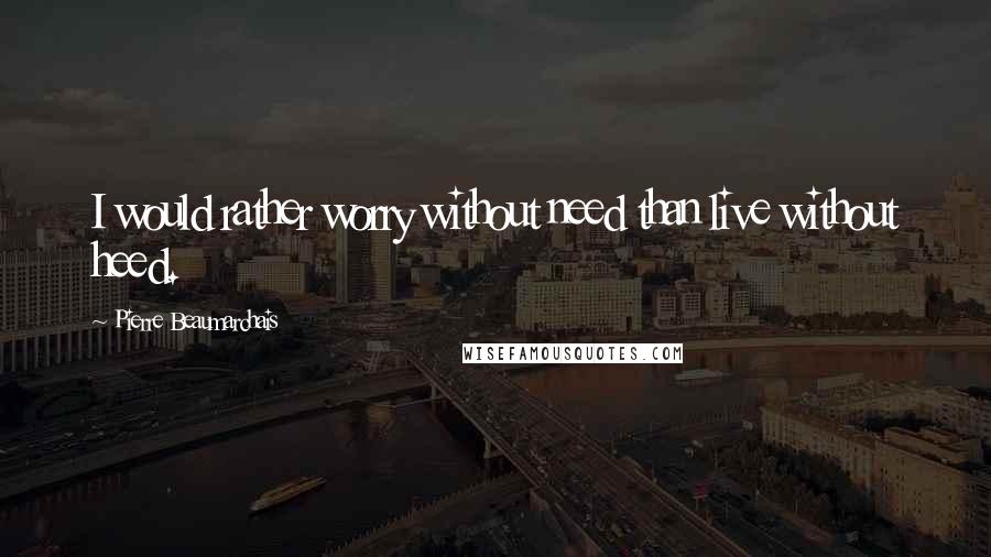 Pierre Beaumarchais Quotes: I would rather worry without need than live without heed.