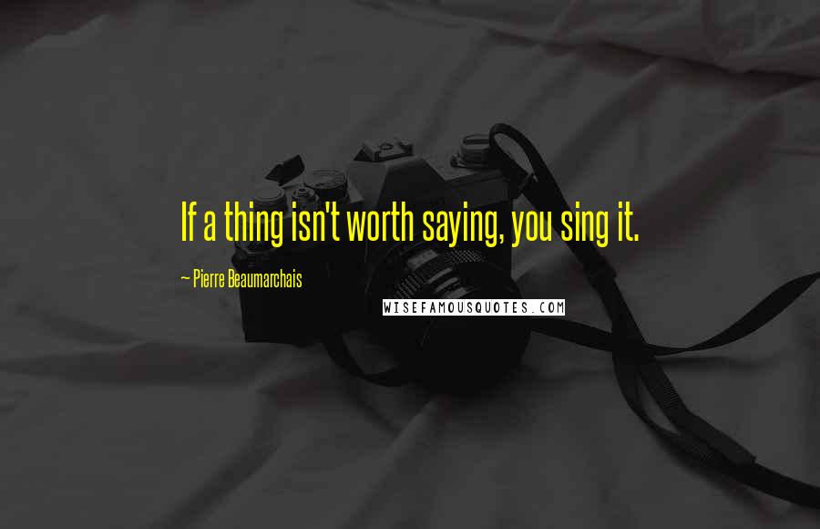 Pierre Beaumarchais Quotes: If a thing isn't worth saying, you sing it.