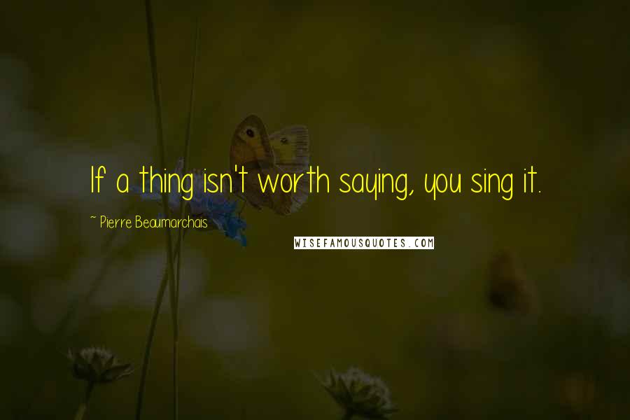 Pierre Beaumarchais Quotes: If a thing isn't worth saying, you sing it.