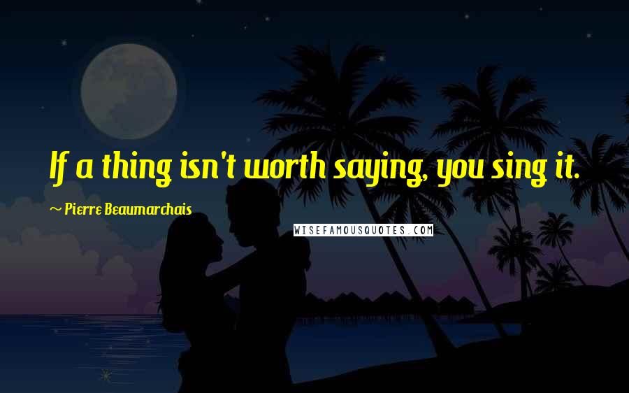Pierre Beaumarchais Quotes: If a thing isn't worth saying, you sing it.