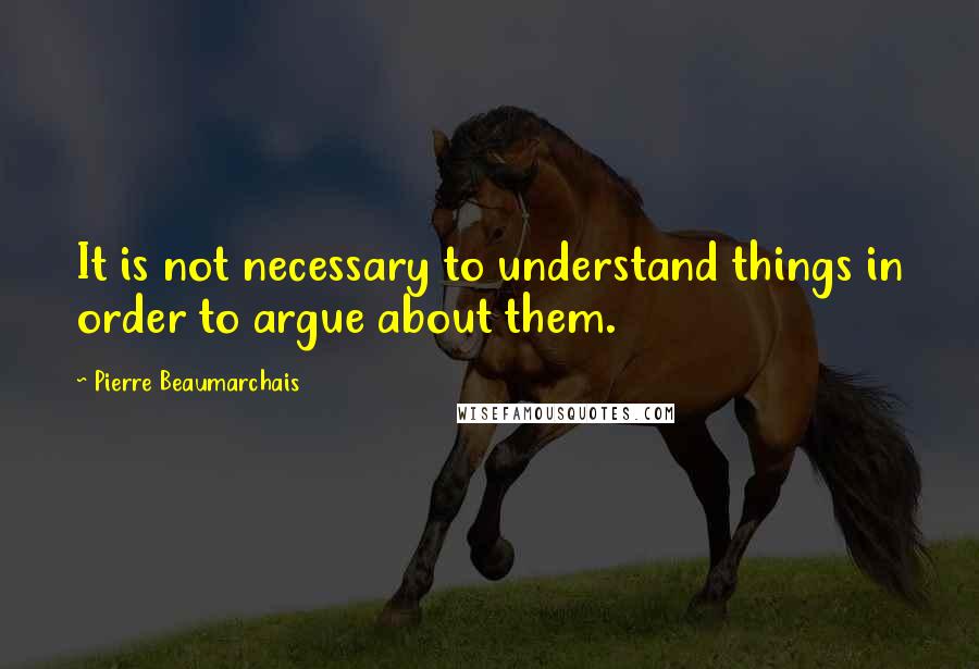 Pierre Beaumarchais Quotes: It is not necessary to understand things in order to argue about them.