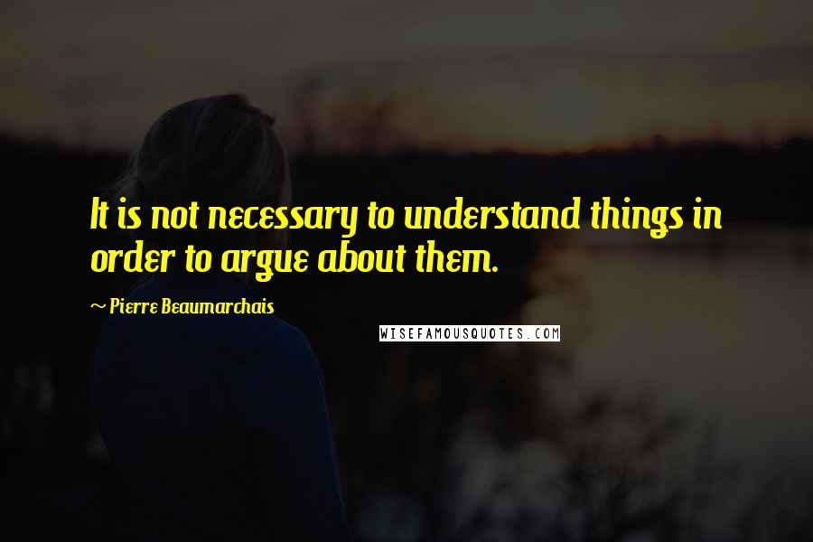 Pierre Beaumarchais Quotes: It is not necessary to understand things in order to argue about them.