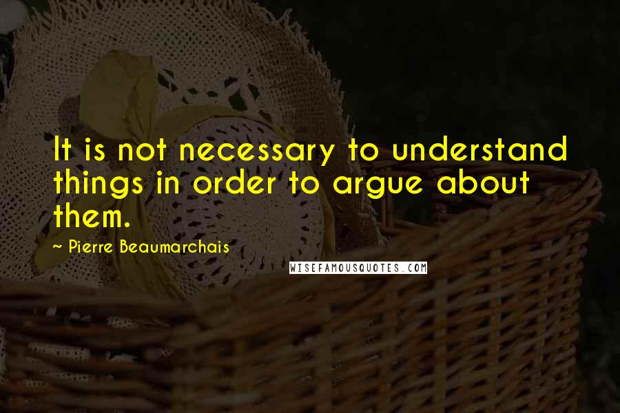 Pierre Beaumarchais Quotes: It is not necessary to understand things in order to argue about them.