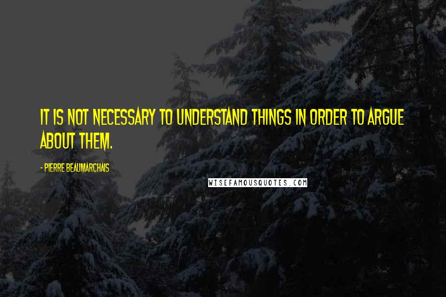 Pierre Beaumarchais Quotes: It is not necessary to understand things in order to argue about them.