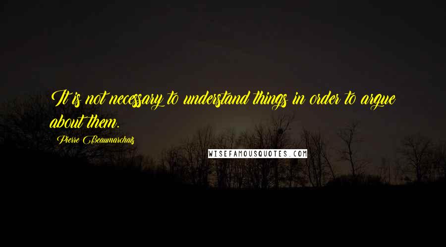 Pierre Beaumarchais Quotes: It is not necessary to understand things in order to argue about them.