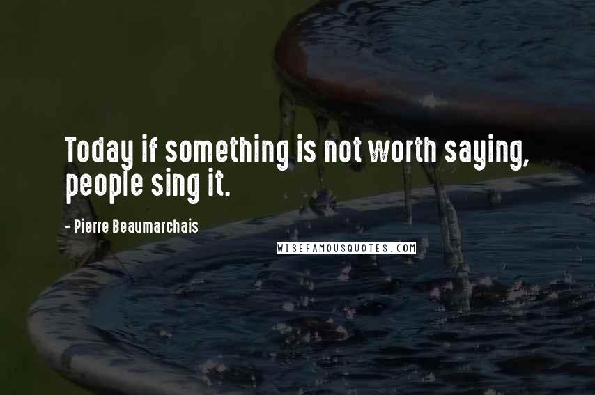 Pierre Beaumarchais Quotes: Today if something is not worth saying, people sing it.