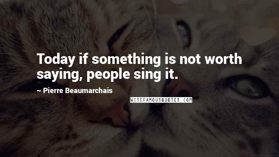 Pierre Beaumarchais Quotes: Today if something is not worth saying, people sing it.