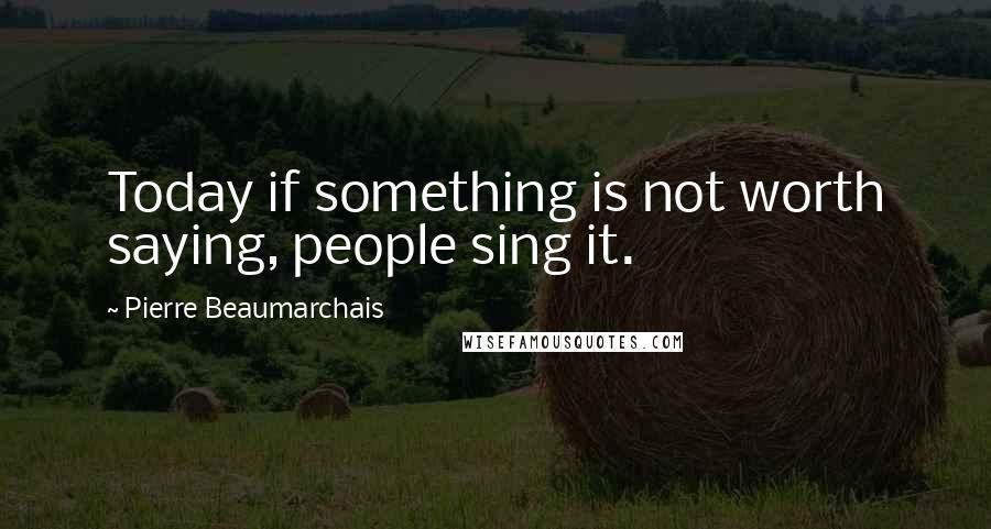 Pierre Beaumarchais Quotes: Today if something is not worth saying, people sing it.