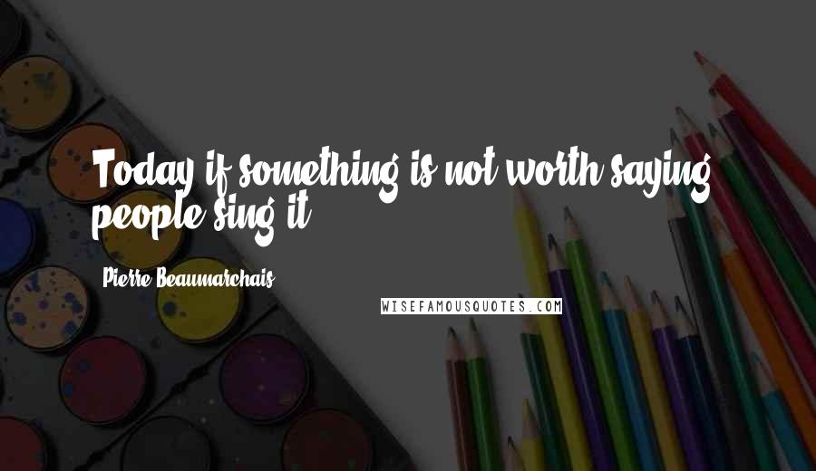 Pierre Beaumarchais Quotes: Today if something is not worth saying, people sing it.