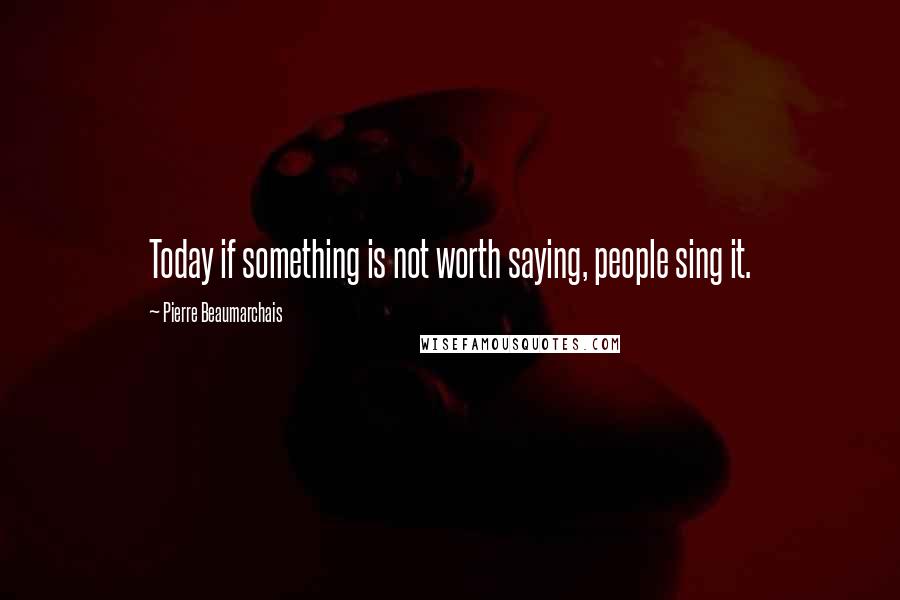 Pierre Beaumarchais Quotes: Today if something is not worth saying, people sing it.