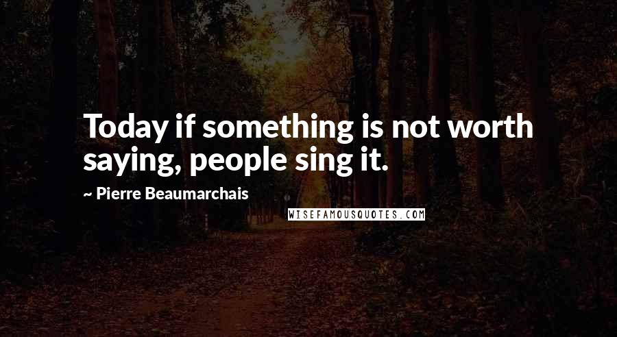 Pierre Beaumarchais Quotes: Today if something is not worth saying, people sing it.