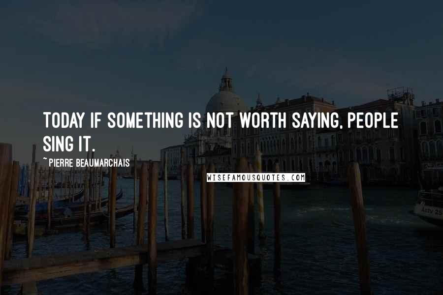 Pierre Beaumarchais Quotes: Today if something is not worth saying, people sing it.