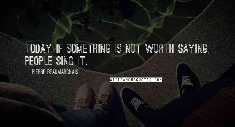 Pierre Beaumarchais Quotes: Today if something is not worth saying, people sing it.