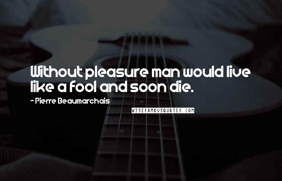 Pierre Beaumarchais Quotes: Without pleasure man would live like a fool and soon die.