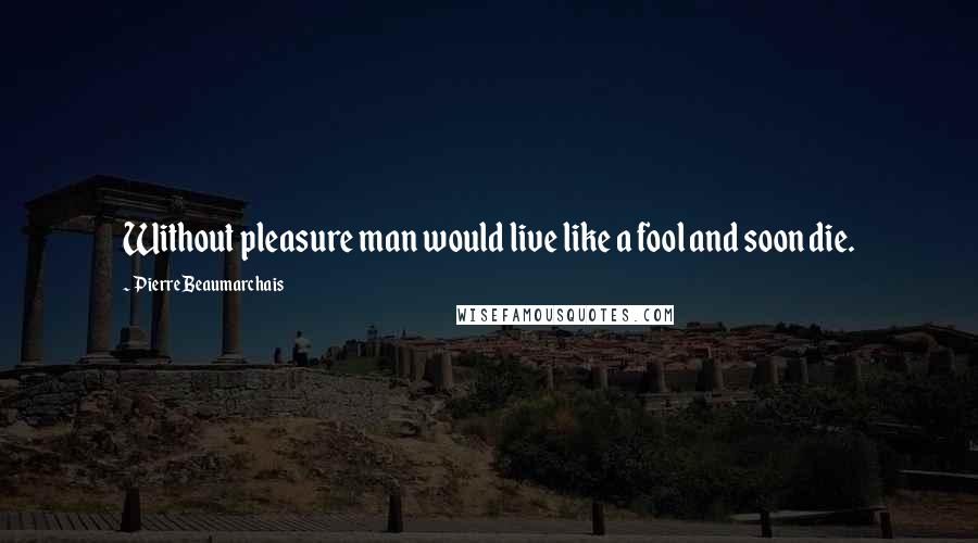 Pierre Beaumarchais Quotes: Without pleasure man would live like a fool and soon die.