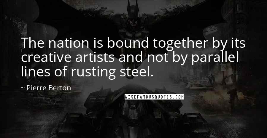 Pierre Berton Quotes: The nation is bound together by its creative artists and not by parallel lines of rusting steel.