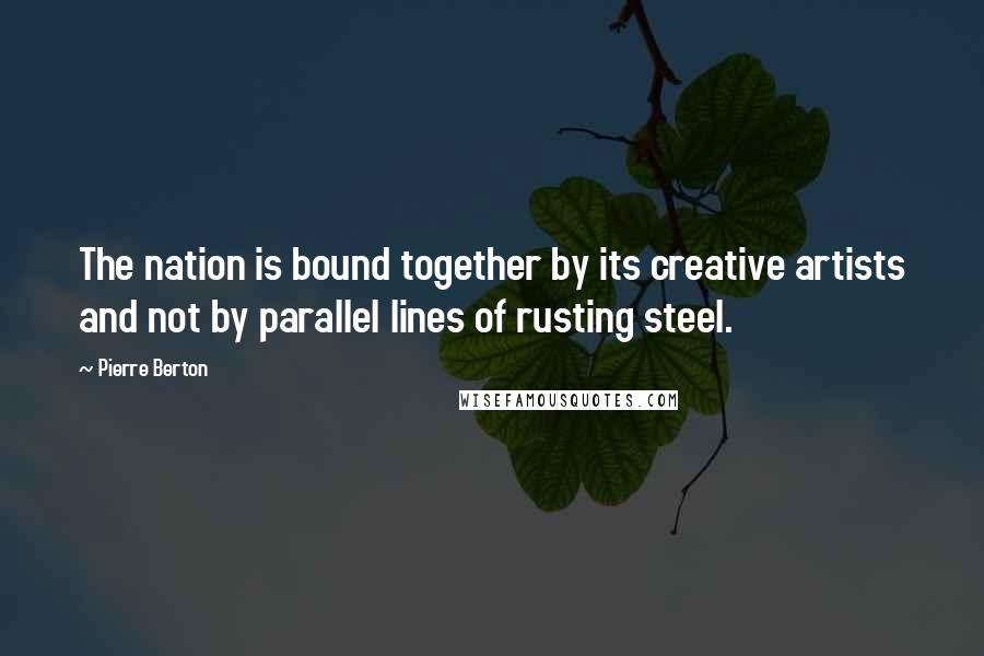 Pierre Berton Quotes: The nation is bound together by its creative artists and not by parallel lines of rusting steel.