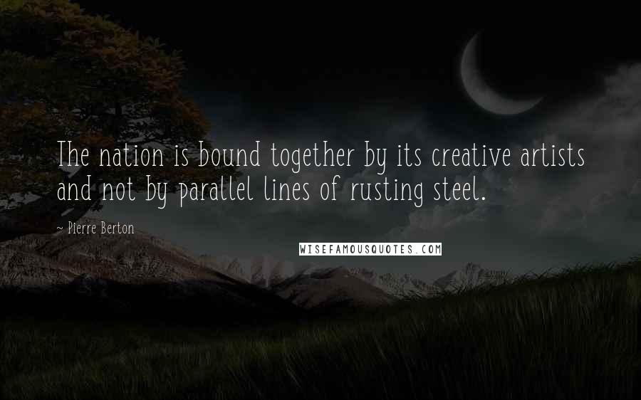 Pierre Berton Quotes: The nation is bound together by its creative artists and not by parallel lines of rusting steel.