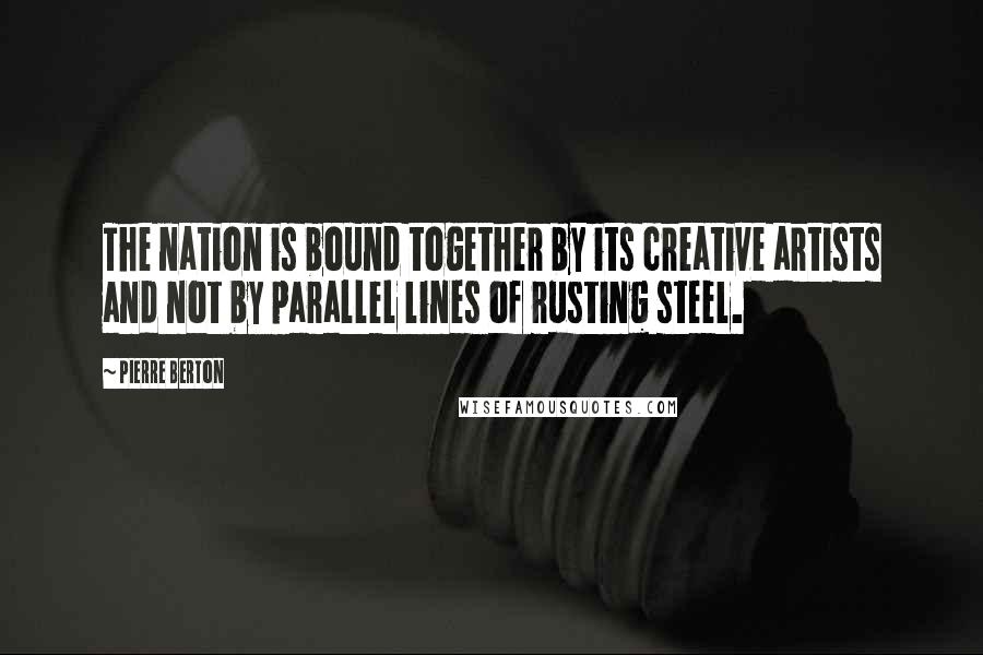 Pierre Berton Quotes: The nation is bound together by its creative artists and not by parallel lines of rusting steel.