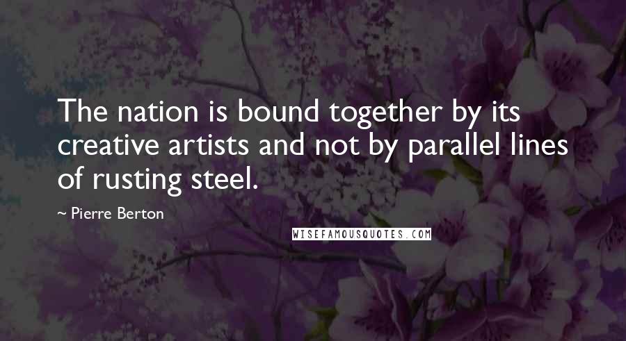 Pierre Berton Quotes: The nation is bound together by its creative artists and not by parallel lines of rusting steel.