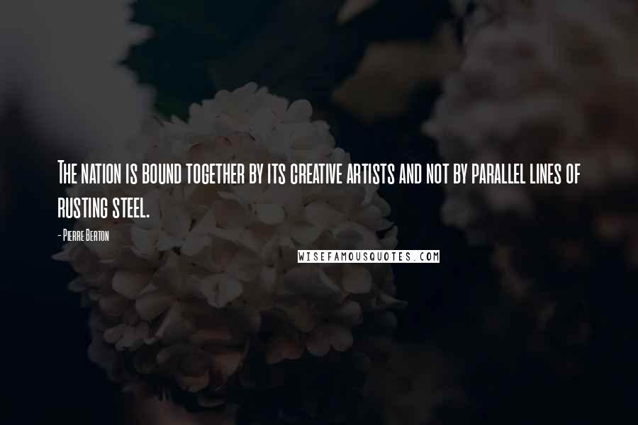 Pierre Berton Quotes: The nation is bound together by its creative artists and not by parallel lines of rusting steel.