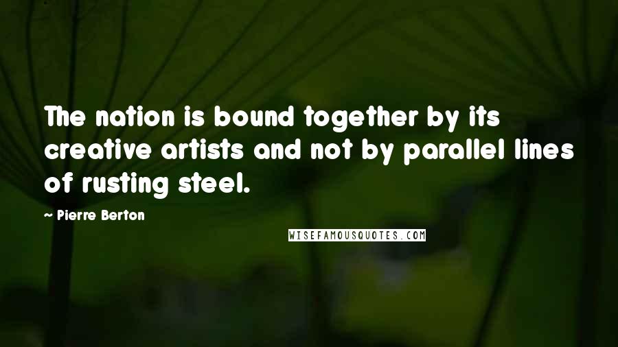 Pierre Berton Quotes: The nation is bound together by its creative artists and not by parallel lines of rusting steel.