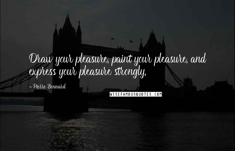 Pierre Bonnard Quotes: Draw your pleasure, paint your pleasure, and express your pleasure strongly.