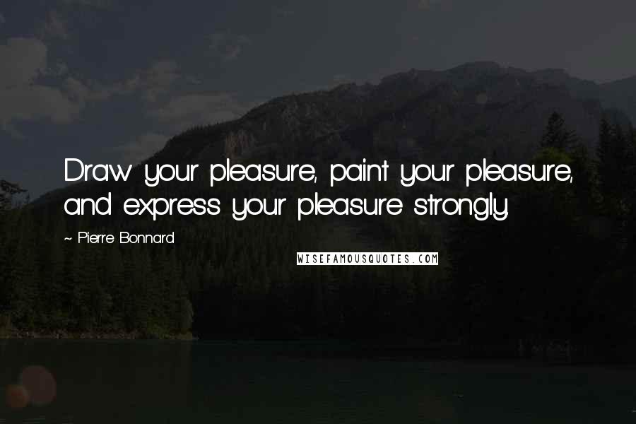 Pierre Bonnard Quotes: Draw your pleasure, paint your pleasure, and express your pleasure strongly.