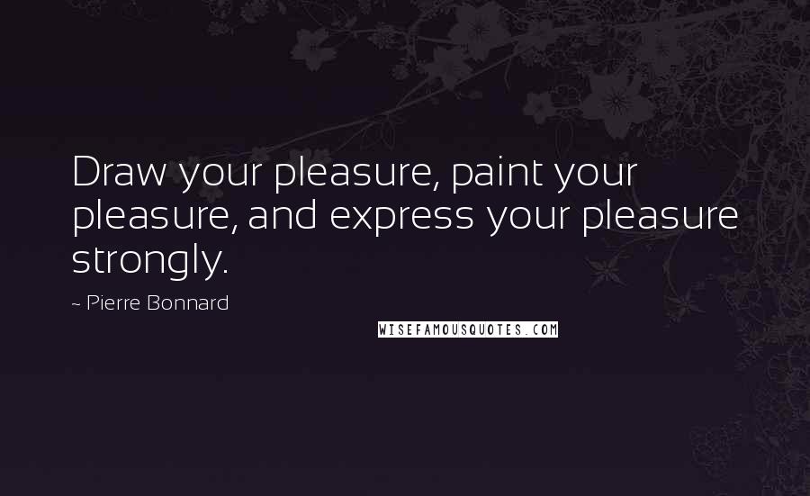 Pierre Bonnard Quotes: Draw your pleasure, paint your pleasure, and express your pleasure strongly.