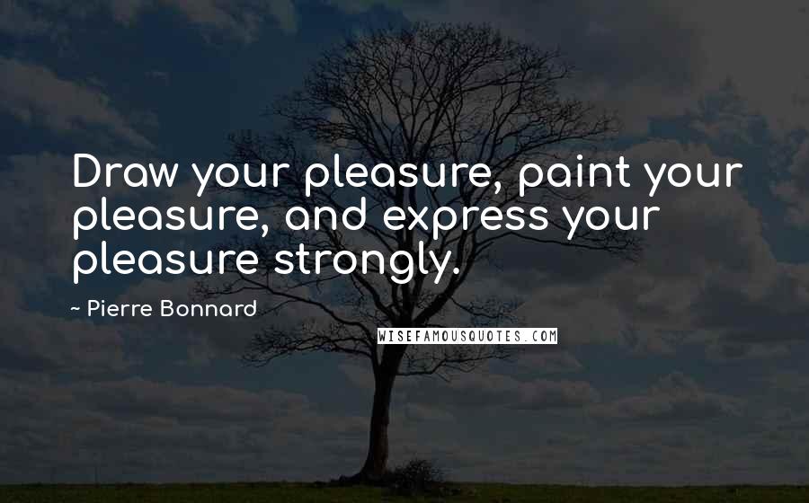 Pierre Bonnard Quotes: Draw your pleasure, paint your pleasure, and express your pleasure strongly.