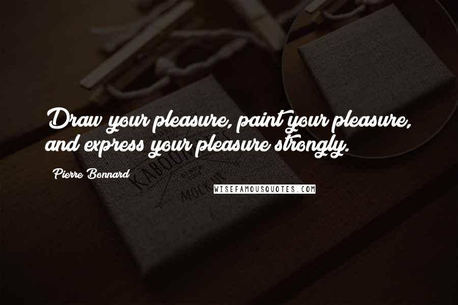 Pierre Bonnard Quotes: Draw your pleasure, paint your pleasure, and express your pleasure strongly.