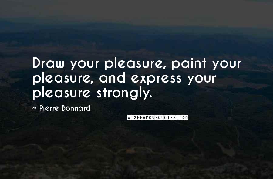 Pierre Bonnard Quotes: Draw your pleasure, paint your pleasure, and express your pleasure strongly.