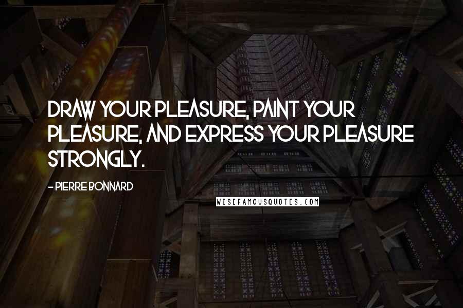 Pierre Bonnard Quotes: Draw your pleasure, paint your pleasure, and express your pleasure strongly.